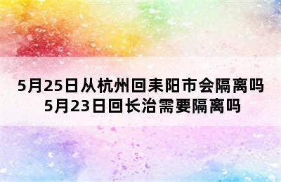 5月25日从杭州回耒阳市会隔离吗 5月23日回长治需要隔离吗